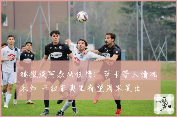 镜报谈阿森纳伤情：萨卡等人情况未知 卡拉菲奥里有望周末复出