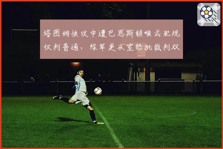 塔图姆快攻中遭巴恩斯锁喉式犯规仅判普通，绿军更衣室怒批裁判双重标准？