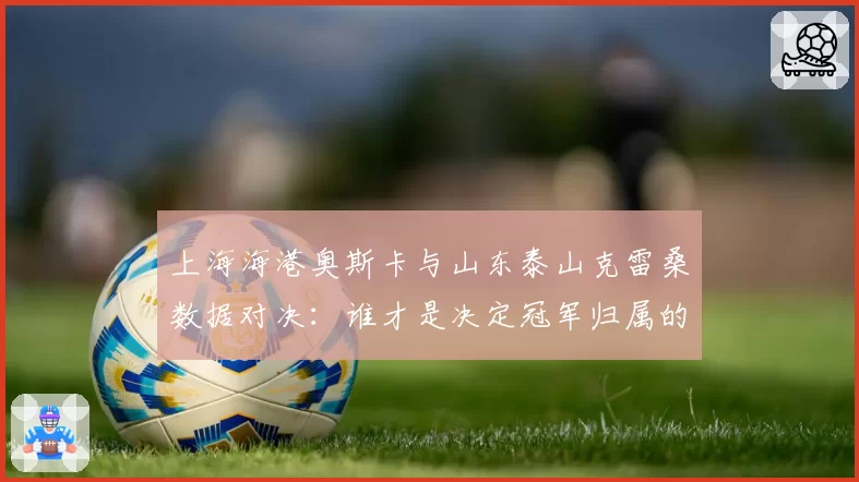 上海海港奥斯卡与山东泰山克雷桑数据对决：谁才是决定冠军归属的真核？