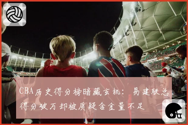 CBA历史得分榜暗藏玄机:易建联总得分破万却被质疑含金量不足