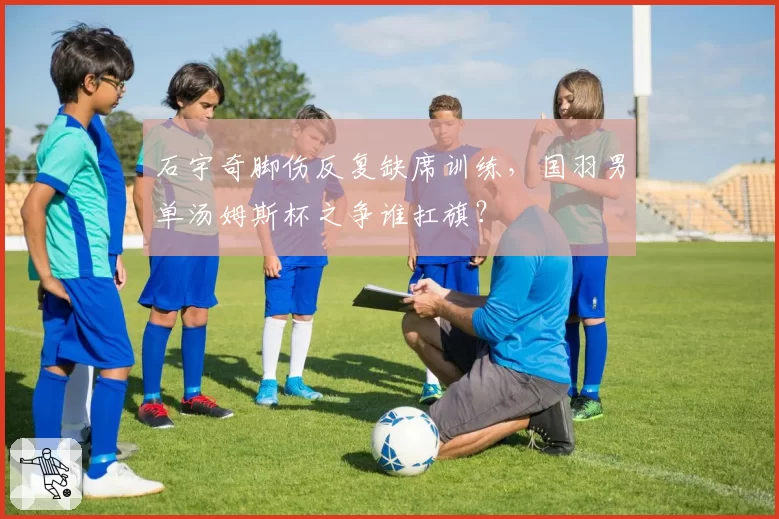 石宇奇脚伤反复缺席训练，国羽男单汤姆斯杯之争谁扛旗？