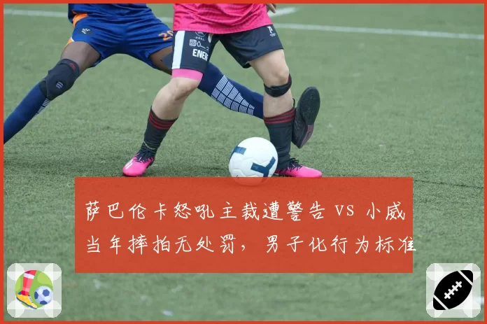 萨巴伦卡怒吼主裁遭警告 vs 小威当年摔拍无处罚，男子化行为标准历史割裂