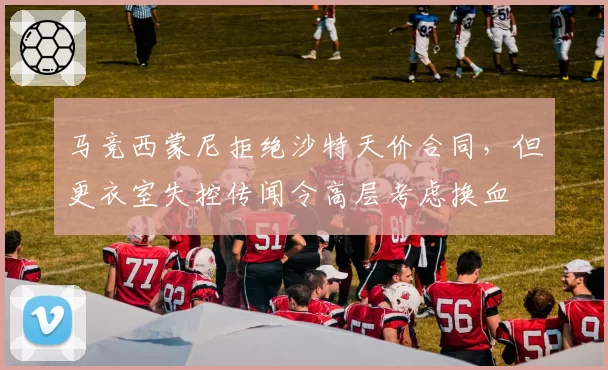 马竞西蒙尼拒绝沙特天价合同，但更衣室失控传闻令高层考虑换血