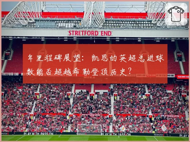 年里程碑展望:凯恩的英超总进球数能否超越希勒登顶历史?