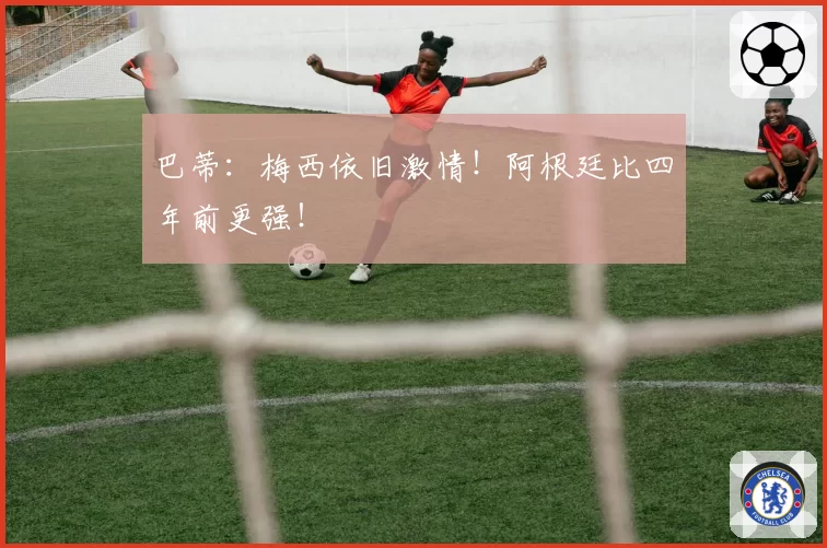 巴蒂：梅西依旧激情！阿根廷比四年前更强！