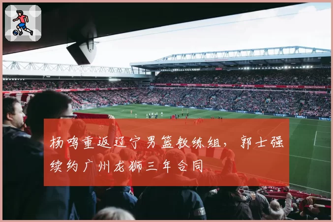 杨鸣重返辽宁男篮教练组,郭士强续约广州龙狮三年合同