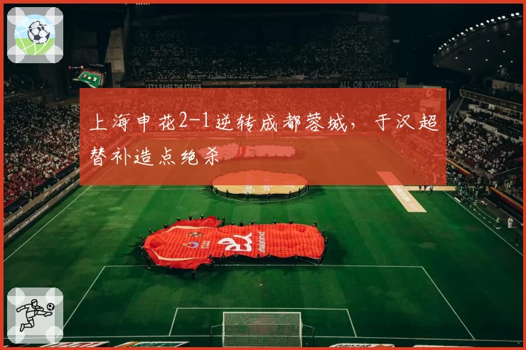 上海申花2-1逆转成都蓉城，于汉超替补造点绝杀