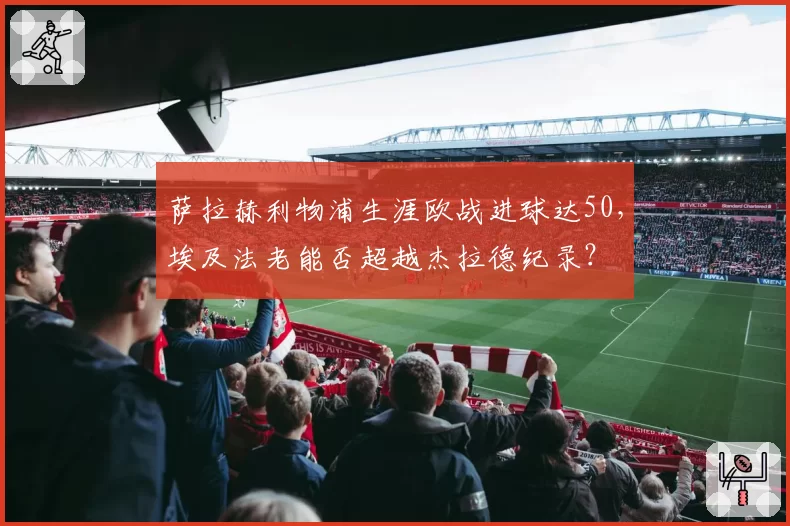 萨拉赫利物浦生涯欧战进球达50，埃及法老能否超越杰拉德纪录？
