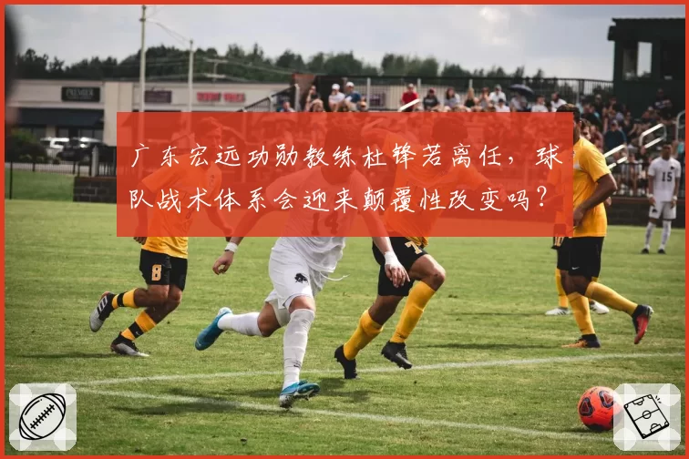 广东宏远功勋教练杜锋若离任,球队战术体系会迎来颠覆性改变吗?