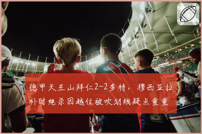 德甲天王山拜仁2-2多特，穆西亚拉补时绝杀因越位被吹划线疑点重重球迷抗议