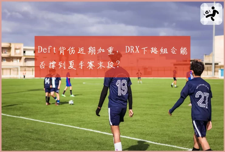 Deft背伤近期加重，DRX下路组合能否撑到夏季赛末段？