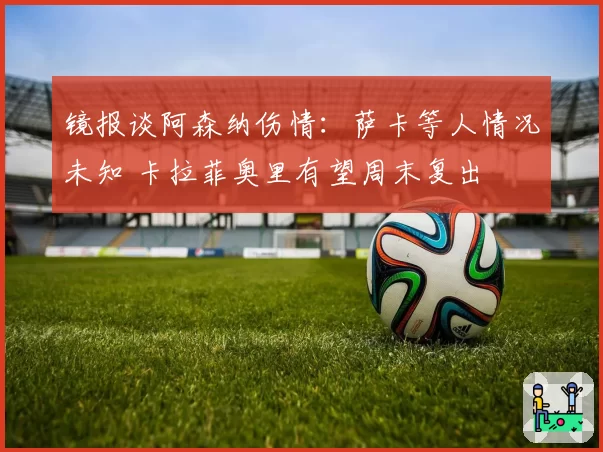 镜报谈阿森纳伤情：萨卡等人情况未知 卡拉菲奥里有望周末复出