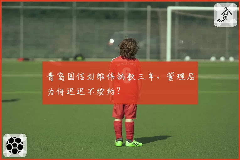 青岛国信刘维伟执教三年，管理层为何迟迟不续约？