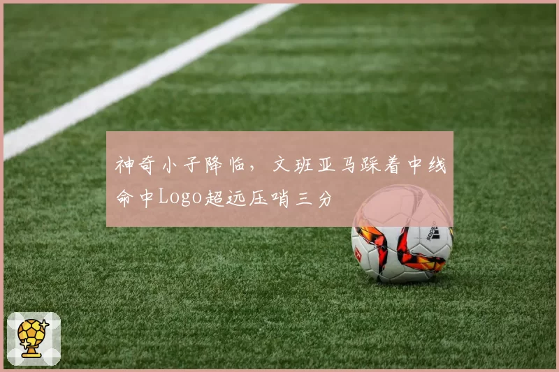 神奇小子降临，文班亚马踩着中线命中Logo超远压哨三分