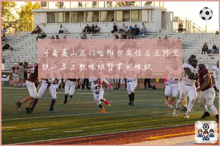 河南嵩山龙门哈维尔离任后主帅空缺，本土教练组暂掌训练权