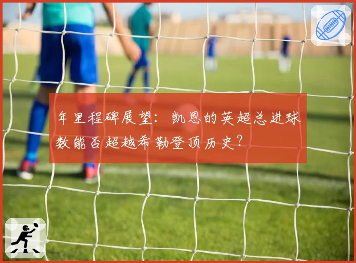 年里程碑展望:凯恩的英超总进球数能否超越希勒登顶历史?