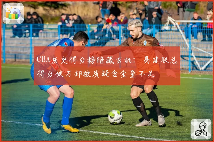 CBA历史得分榜暗藏玄机:易建联总得分破万却被质疑含金量不足