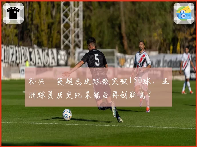 孙兴慜英超总进球数突破150球,亚洲球员历史纪录能否再创新高?