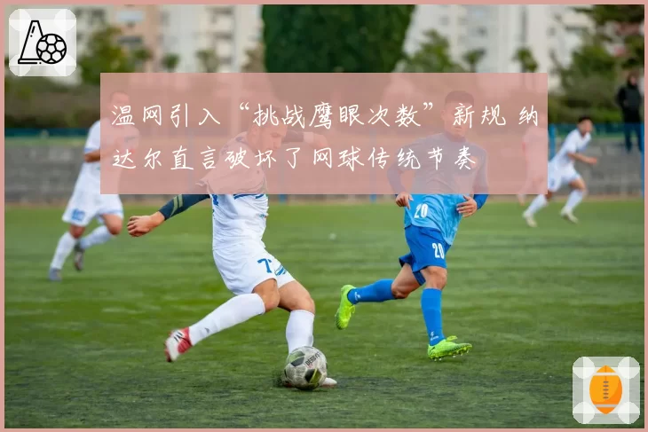 温网引入“挑战鹰眼次数”新规 纳达尔直言破坏了网球传统节奏