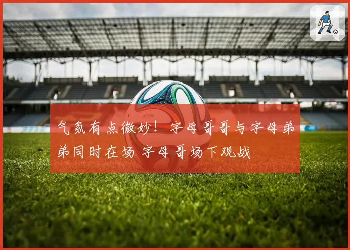 气氛有点微妙!字母哥哥与字母弟弟同时在场 字母哥场下观战