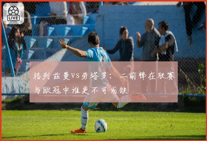 格列兹曼vs劳塔罗：二前锋在联赛与欧冠中谁更不可或缺