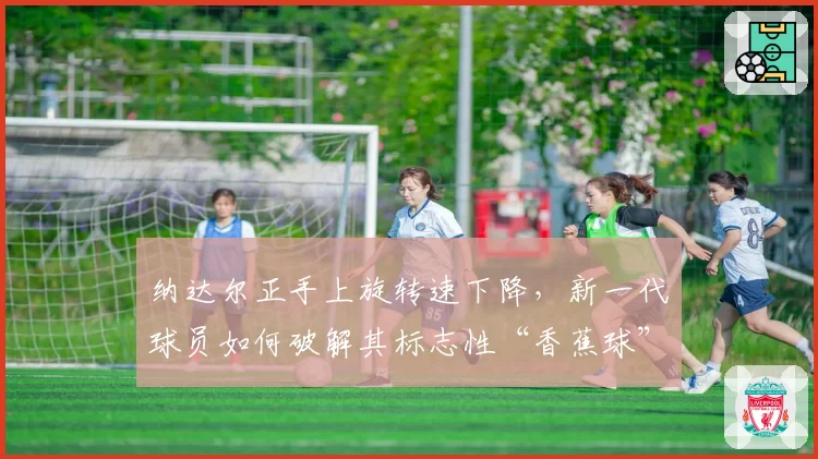 纳达尔正手上旋转速下降,新一代球员如何破解其标志性“香蕉球”?