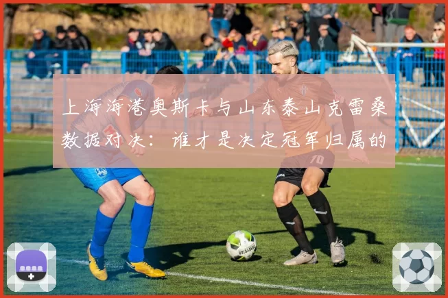 上海海港奥斯卡与山东泰山克雷桑数据对决：谁才是决定冠军归属的真核？