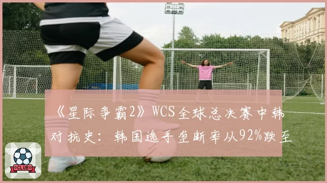 《星际争霸2》WCS全球总决赛中韩对抗史:韩国选手垄断率从92%跌至47%的十五年演变