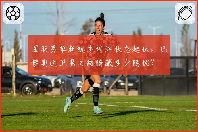 国羽男单新锐李诗沣状态起伏，巴黎奥运卫冕之路暗藏多少隐忧？