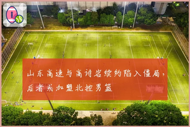 山东高速与高诗岩续约陷入僵局，后者或加盟北控男篮