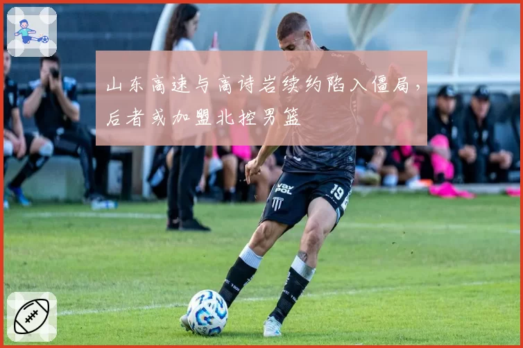山东高速与高诗岩续约陷入僵局，后者或加盟北控男篮