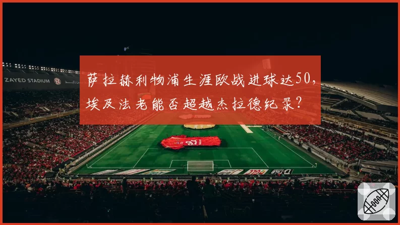 萨拉赫利物浦生涯欧战进球达50，埃及法老能否超越杰拉德纪录？