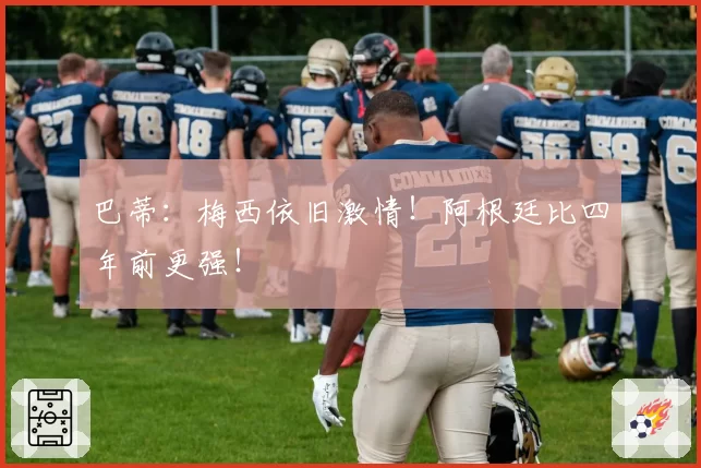 巴蒂：梅西依旧激情！阿根廷比四年前更强！