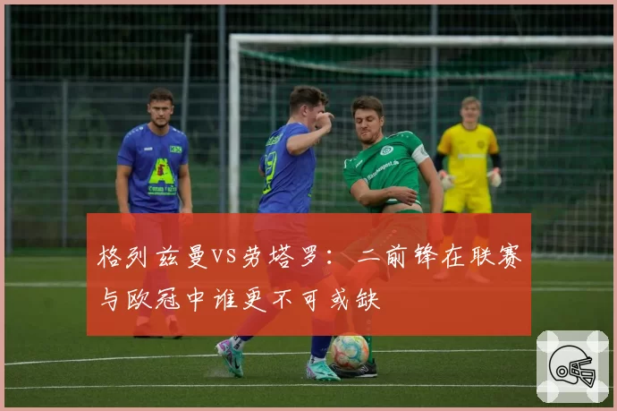 格列兹曼vs劳塔罗：二前锋在联赛与欧冠中谁更不可或缺