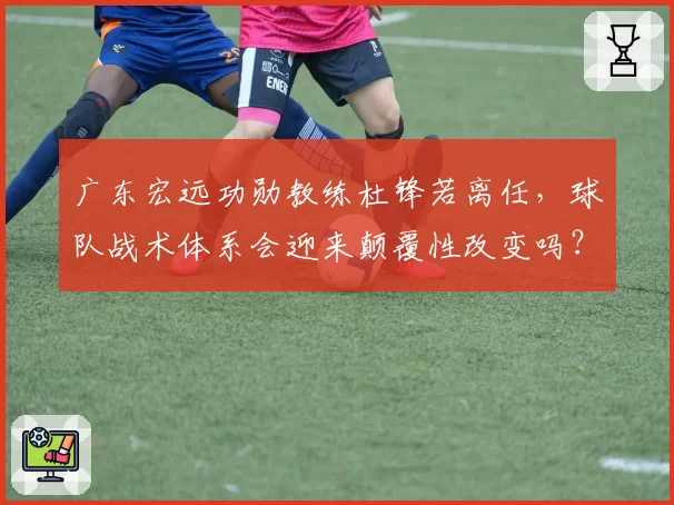 广东宏远功勋教练杜锋若离任,球队战术体系会迎来颠覆性改变吗?