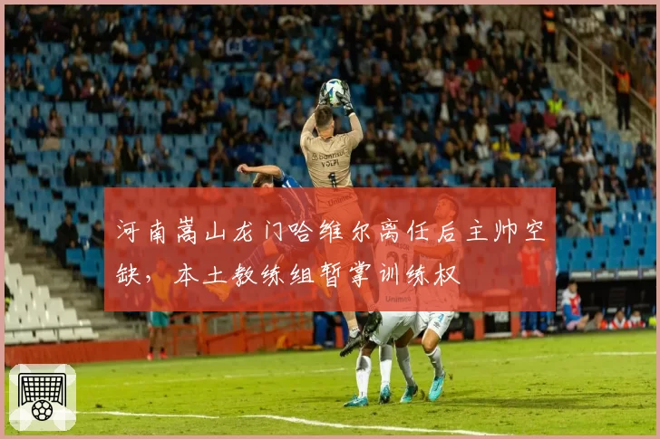 河南嵩山龙门哈维尔离任后主帅空缺，本土教练组暂掌训练权