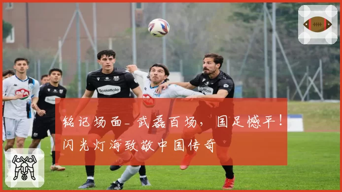 铭记场面_ 武磊百场，国足憾平！闪光灯海致敬中国传奇