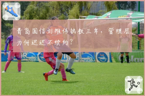 青岛国信刘维伟执教三年，管理层为何迟迟不续约？