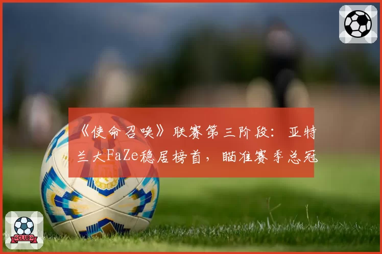 《使命召唤》联赛第三阶段：亚特兰大FaZe稳居榜首，瞄准赛季总冠军