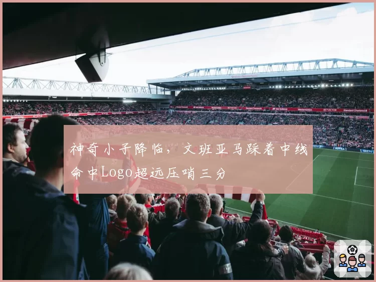 神奇小子降临，文班亚马踩着中线命中Logo超远压哨三分