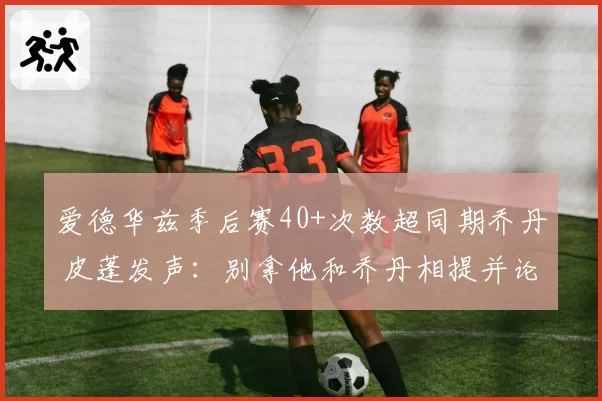 爱德华兹季后赛40+次数超同期乔丹 皮蓬发声：别拿他和乔丹相提并论