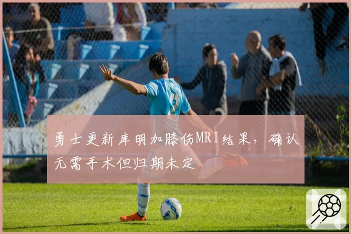 勇士更新库明加膝伤MRI结果,确认无需手术但归期未定