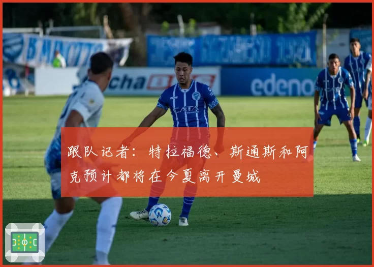 跟队记者:特拉福德、斯通斯和阿克预计都将在今夏离开曼城