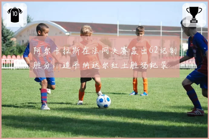 阿尔卡拉斯在法网决赛轰出62记制胜分,追平纳达尔红土胜场纪录