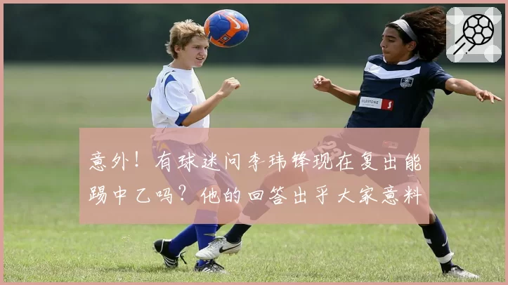 意外!有球迷问李玮锋现在复出能踢中乙吗?他的回答出乎大家意料