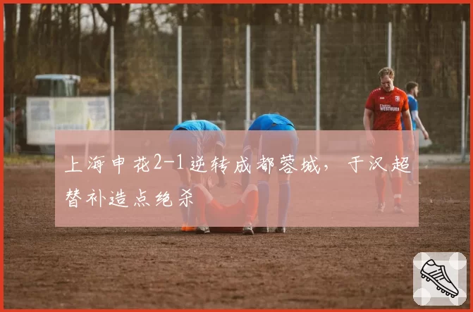 上海申花2-1逆转成都蓉城，于汉超替补造点绝杀
