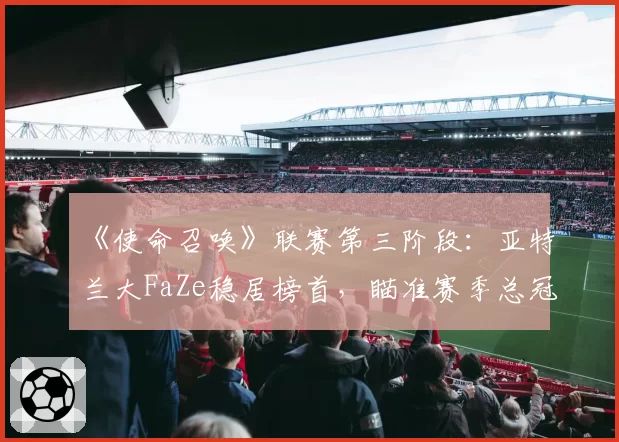 《使命召唤》联赛第三阶段：亚特兰大FaZe稳居榜首，瞄准赛季总冠军