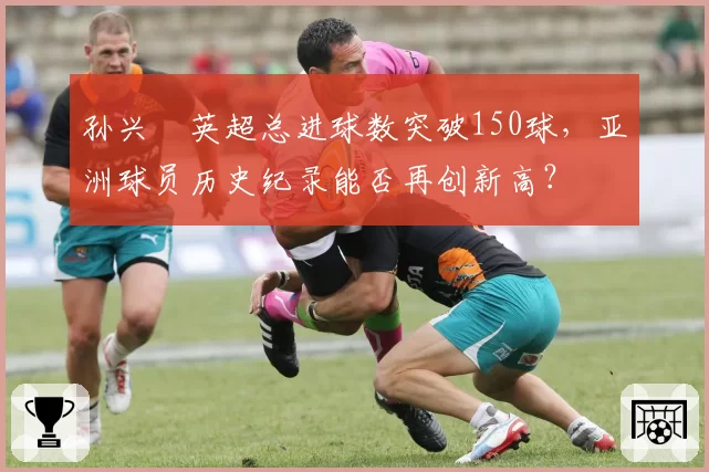 孙兴慜英超总进球数突破150球，亚洲球员历史纪录能否再创新高？
