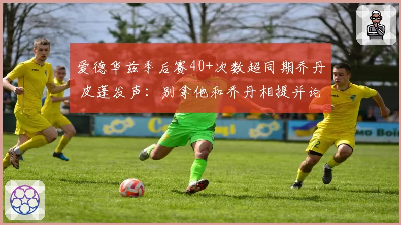 爱德华兹季后赛40+次数超同期乔丹 皮蓬发声：别拿他和乔丹相提并论