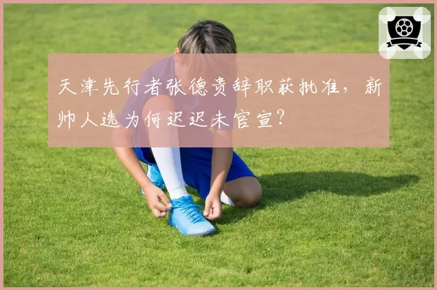 天津先行者张德贵辞职获批准,新帅人选为何迟迟未官宣?